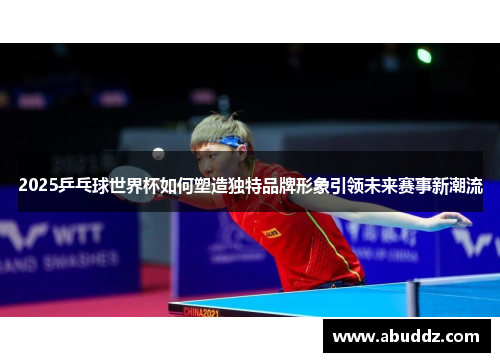 2025乒乓球世界杯如何塑造独特品牌形象引领未来赛事新潮流