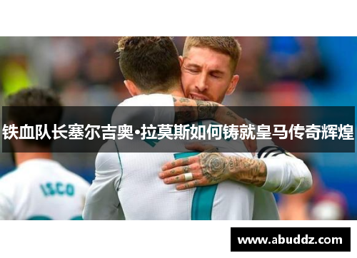 铁血队长塞尔吉奥·拉莫斯如何铸就皇马传奇辉煌