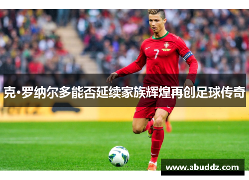 克·罗纳尔多能否延续家族辉煌再创足球传奇